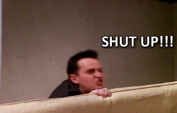 Shut up, Shut up, Shut up. Chandler from the TV show Friends